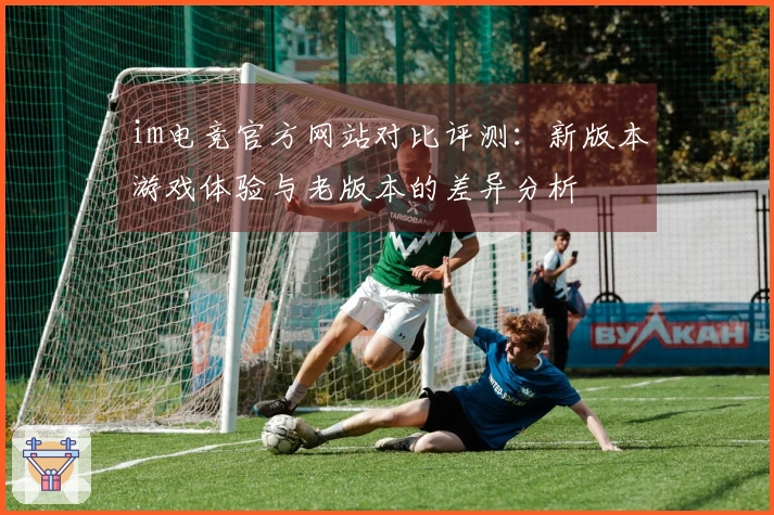 im电竞官方网站对比评测：新版本游戏体验与老版本的差异分析