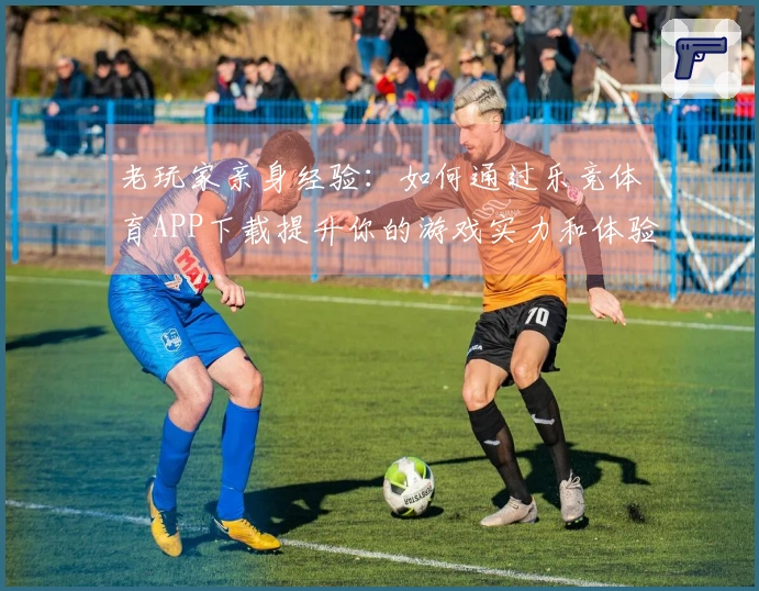 老玩家亲身经验：如何通过乐竞体育APP下载提升你的游戏实力和体验
