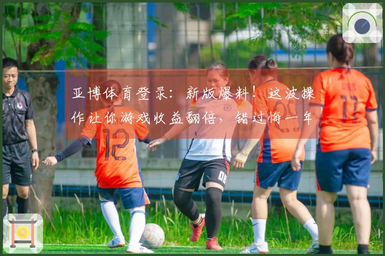 亚博体育登录：新版爆料！这波操作让你游戏收益翻倍，错过悔一年！