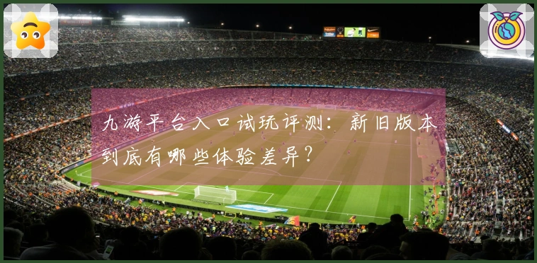 九游平台入口试玩评测：新旧版本到底有哪些体验差异？