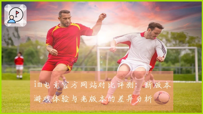 im电竞官方网站对比评测：新版本游戏体验与老版本的差异分析